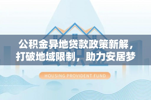 湾里公积金异地贷款政策新解，打破地域限制，助力安居梦想