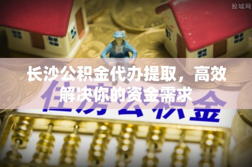 湾里长沙公积金代办提取，高效解决你的资金需求