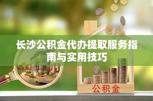 湾里长沙公积金代办提取服务指南与实用技巧