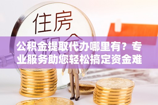湾里公积金提取代办哪里有？专业服务助您轻松搞定资金难题