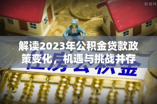 湾里解读2023年公积金贷款政策变化，机遇与挑战并存