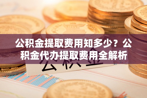 湾里公积金提取费用知多少？公积金代办提取费用全解析