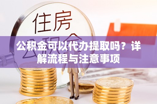 湾里公积金可以代办提取吗？详解流程与注意事项