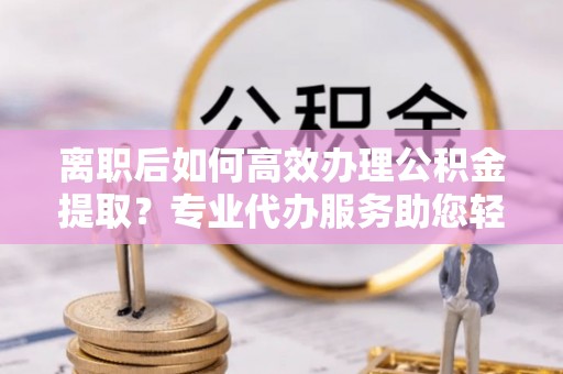 湾里离职后如何高效办理公积金提取？专业代办服务助您轻松搞定