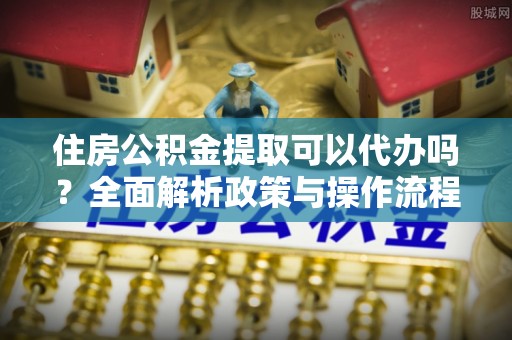 湾里住房公积金提取可以代办吗？全面解析政策与操作流程