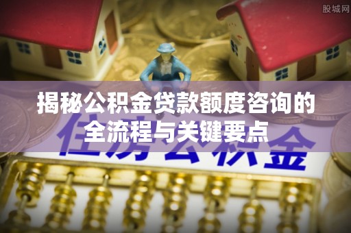 湾里揭秘公积金贷款额度咨询的全流程与关键要点
