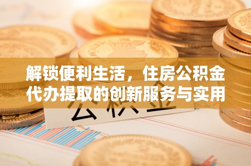 湾里解锁便利生活，住房公积金代办提取的创新服务与实用指南