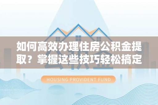 湾里如何高效办理住房公积金提取？掌握这些技巧轻松搞定