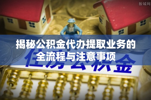 湾里揭秘公积金代办提取业务的全流程与注意事项