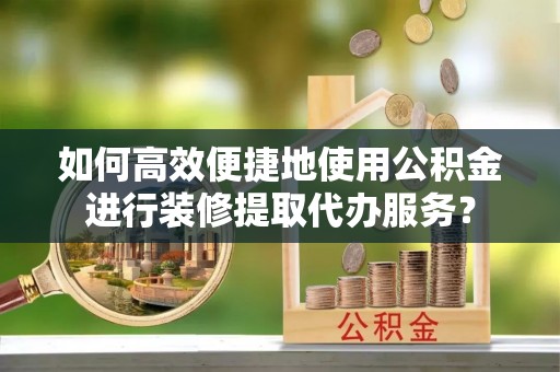 湾里如何高效便捷地使用公积金进行装修提取代办服务？