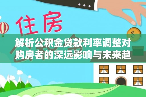 湾里解析公积金贷款利率调整对购房者的深远影响与未来趋势