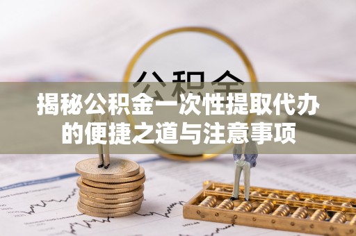 湾里揭秘公积金一次性提取代办的便捷之道与注意事项