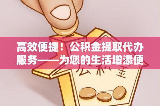 湾里高效便捷！公积金提取代办服务——为您的生活增添便利