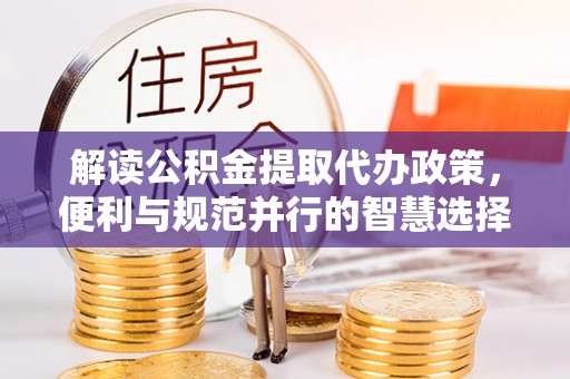 湾里解读公积金提取代办政策，便利与规范并行的智慧选择