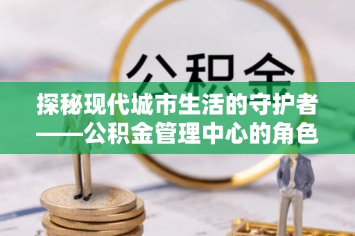 湾里探秘现代城市生活的守护者——公积金管理中心的角色与影响