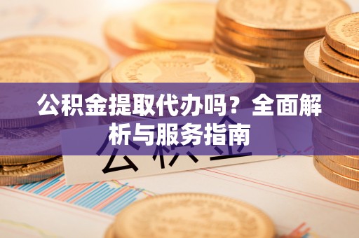 湾里公积金提取代办吗？全面解析与服务指南