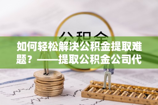 湾里如何轻松解决公积金提取难题？——提取公积金公司代办服务解析