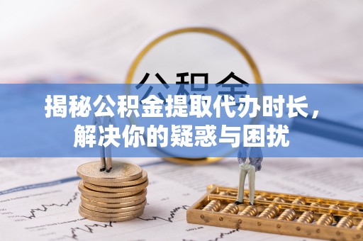 湾里揭秘公积金提取代办时长，解决你的疑惑与困扰