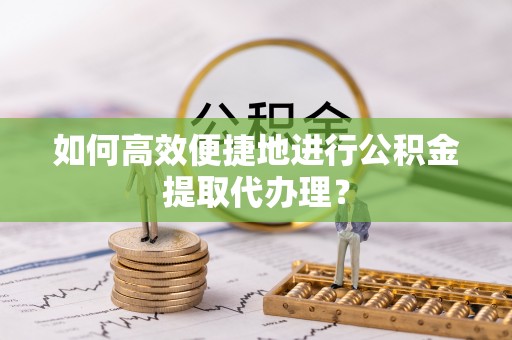 湾里如何高效便捷地进行公积金提取代办理？