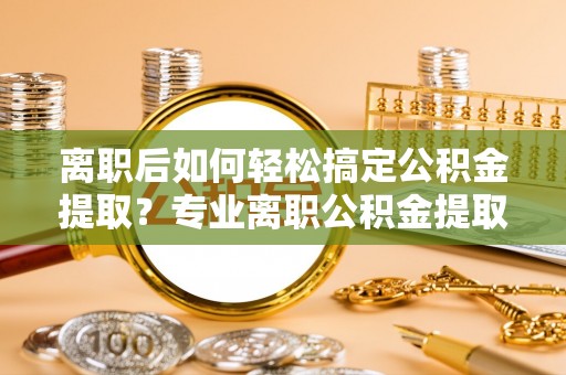 湾里离职后如何轻松搞定公积金提取？专业离职公积金提取代办服务助你一臂之力