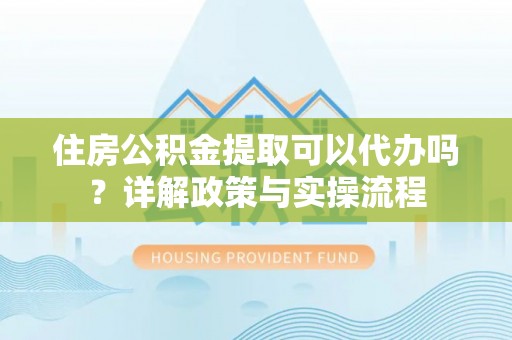 湾里住房公积金提取可以代办吗？详解政策与实操流程