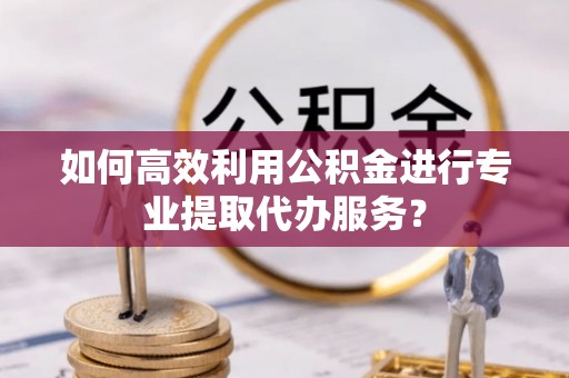 湾里如何高效利用公积金进行专业提取代办服务？