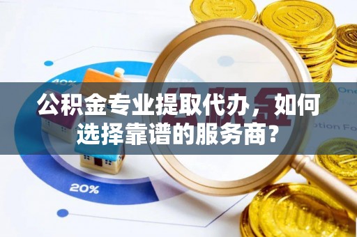 湾里公积金专业提取代办，如何选择靠谱的服务商？