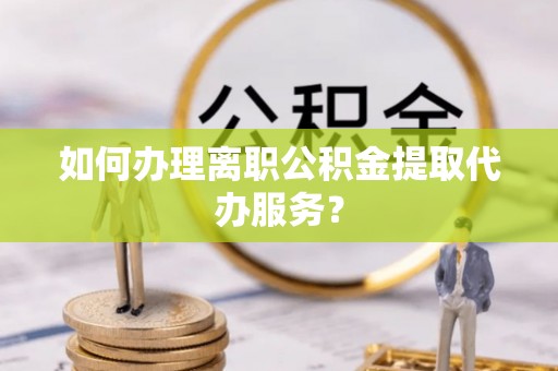 湾里如何办理离职公积金提取代办服务？