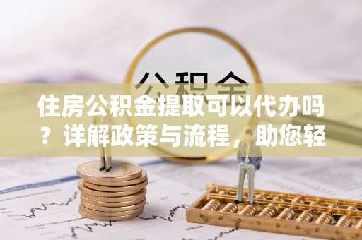 湾里住房公积金提取可以代办吗？详解政策与流程，助您轻松解决疑问