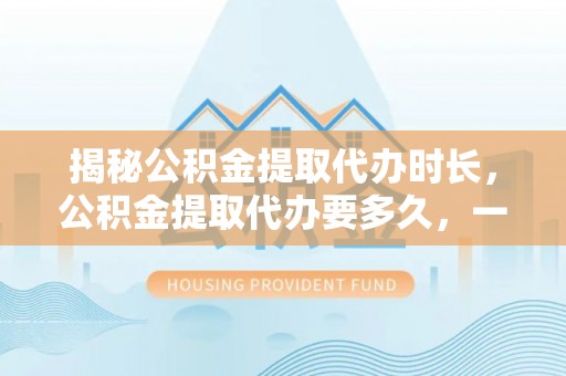 湾里揭秘公积金提取代办时长，公积金提取代办要多久，一文读懂全流程