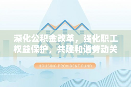 湾里深化公积金改革，强化职工权益保护，共建和谐劳动关系