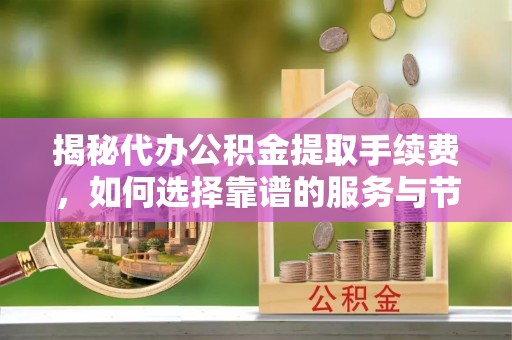 湾里揭秘代办公积金提取手续费，如何选择靠谱的服务与节省成本