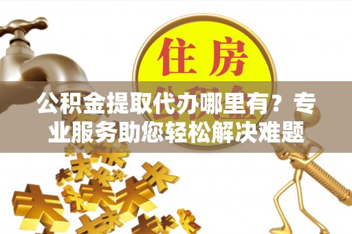 湾里公积金提取代办哪里有？专业服务助您轻松解决难题