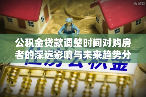 湾里公积金贷款调整时间对购房者的深远影响与未来趋势分析