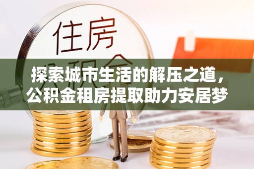 湾里探索城市生活的解压之道，公积金租房提取助力安居梦想
