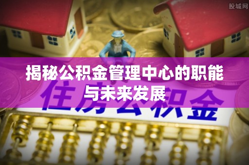 湾里揭秘公积金管理中心的职能与未来发展