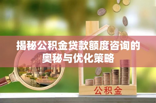 湾里揭秘公积金贷款额度咨询的奥秘与优化策略