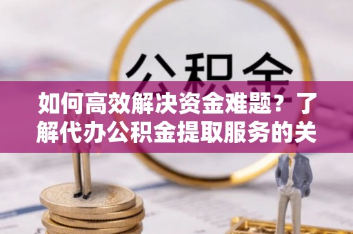 湾里如何高效解决资金难题？了解代办公积金提取服务的关键步骤与优势
