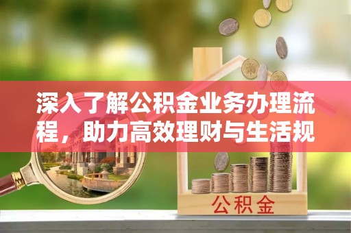 湾里深入了解公积金业务办理流程，助力高效理财与生活规划