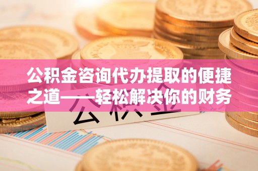湾里公积金咨询代办提取的便捷之道——轻松解决你的财务难题