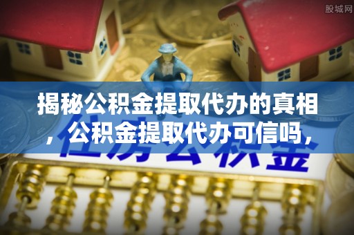 湾里揭秘公积金提取代办的真相，公积金提取代办可信吗，如何选择靠谱服务？