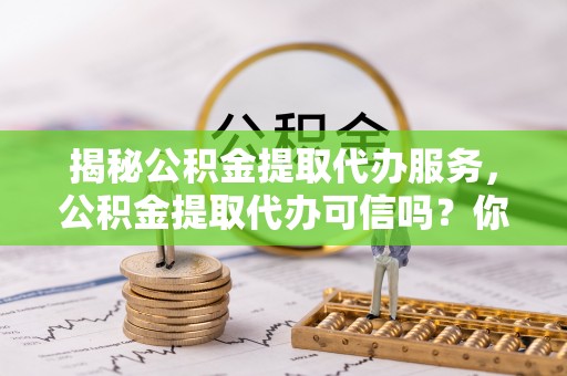 湾里揭秘公积金提取代办服务，公积金提取代办可信吗？你需要知道的真相