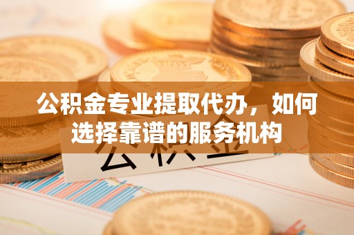 湾里公积金专业提取代办，如何选择靠谱的服务机构