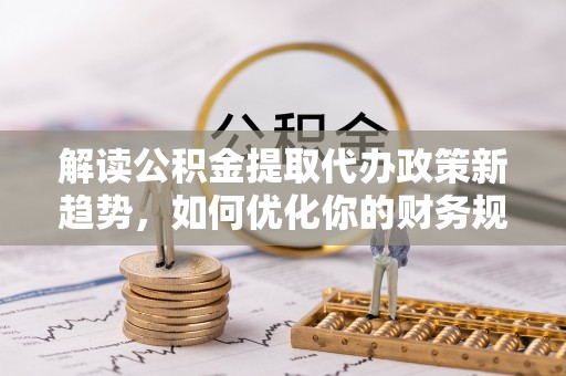 湾里解读公积金提取代办政策新趋势，如何优化你的财务规划