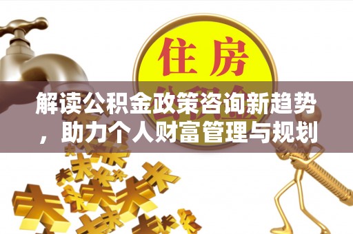湾里解读公积金政策咨询新趋势，助力个人财富管理与规划