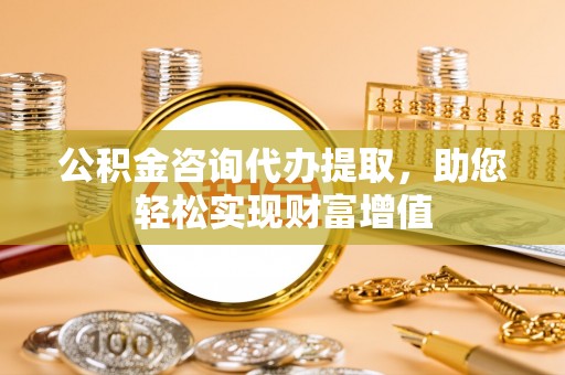 湾里公积金咨询代办提取，助您轻松实现财富增值